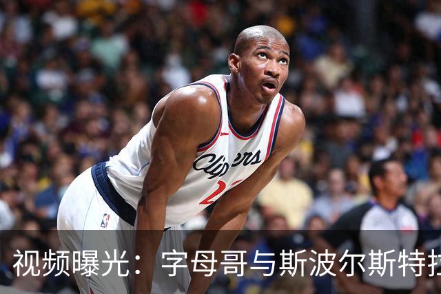 视频曝光：字母哥与斯波尔斯特拉感人拥抱瞬间